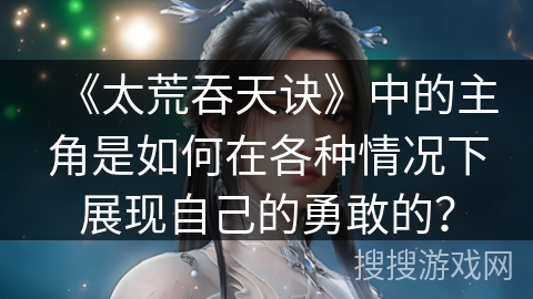 《太荒吞天诀》中的主角是如何在各种情况下展现自己的勇敢的？