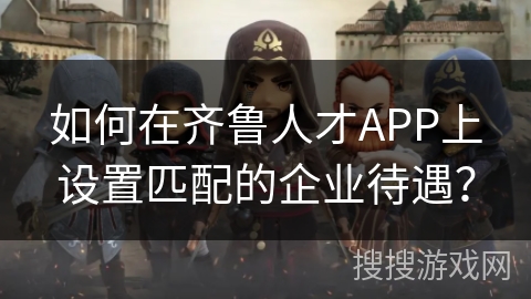 如何在齐鲁人才APP上设置匹配的企业待遇? 如何在齐鲁人才APP上设置匹配的企业待遇?