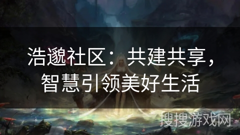 浩邈社区:共建共享,智慧引领美好生活 浩邈社区:共建共享,智慧引领美好生活