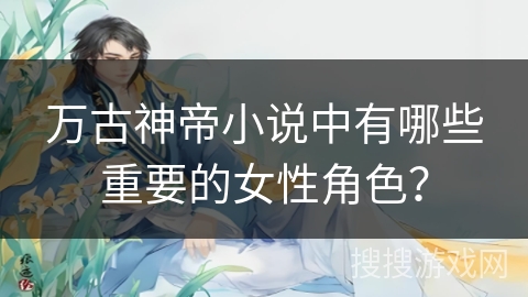 万古神帝小说中有哪些重要的女性角色? 万古神帝小说中有哪些重要的女性角色?