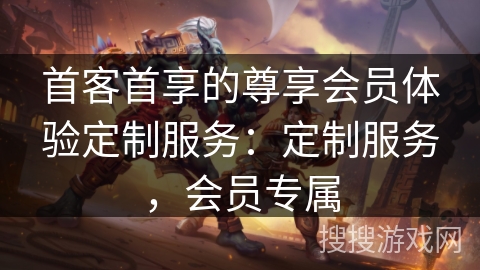首客首享的尊享会员体验定制服务：定制服务，会员专属