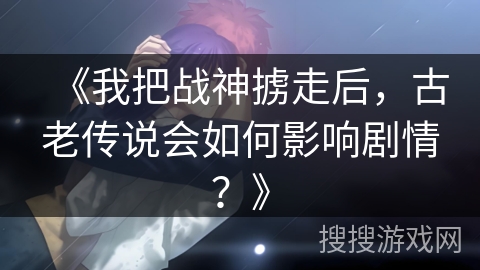 《我把战神掳走后，古老传说会如何影响剧情？》