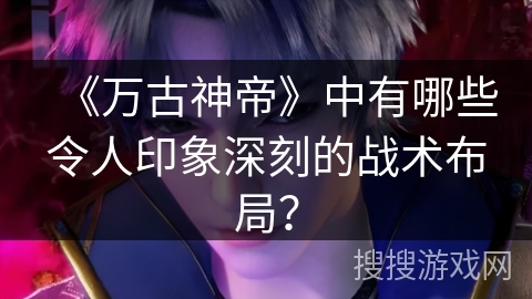 《万古神帝》中有哪些令人印象深刻的战术布局？