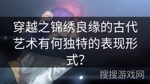 穿越之锦绣良缘的古代艺术有何独特的表现形式? 穿越之锦绣良缘的古代艺术有何独特的表现形式?