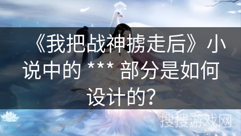 《我把战神掳走后》小说中的 *** 部分是如何设计的? 《我把战神掳走后》小说中的 *** 部分是如何设计的?