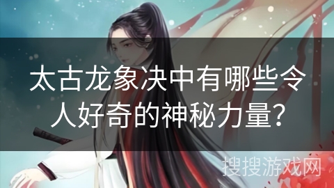 太古龙象决中有哪些令人好奇的神秘力量？