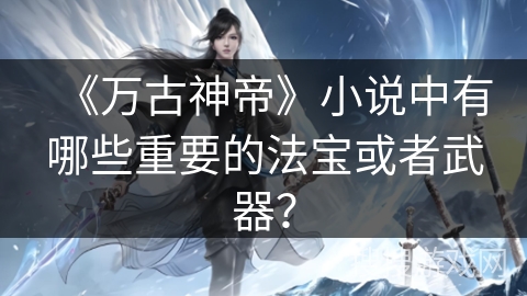 《万古神帝》小说中有哪些重要的法宝或者武器？
