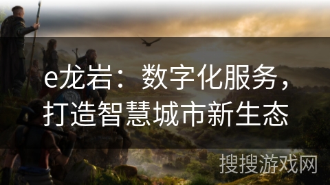 e龙岩：数字化服务，打造智慧城市新生态