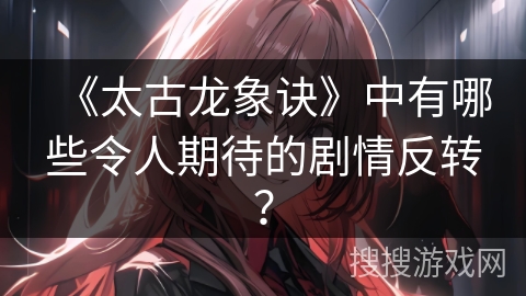 《太古龙象诀》中有哪些令人期待的剧情反转？