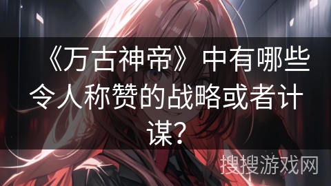 《万古神帝》中有哪些令人称赞的战略或者计谋？