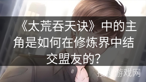 《太荒吞天诀》中的主角是如何在修炼界中结交盟友的？