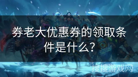 券老大优惠券的领取条件是什么？
