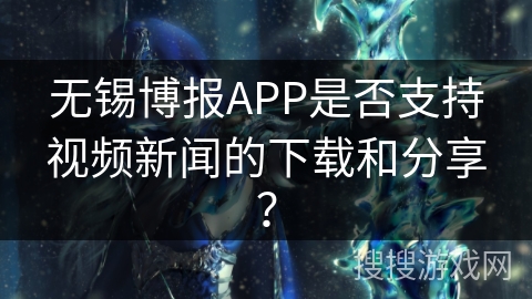 无锡博报APP是否支持视频新闻的下载和分享？