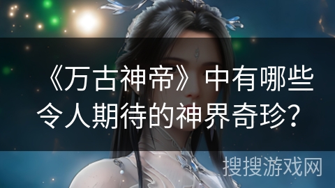 《万古神帝》中有哪些令人期待的神界奇珍？