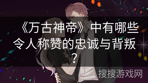 《万古神帝》中有哪些令人称赞的忠诚与背叛？