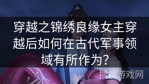 穿越之锦绣良缘女主穿越后如何在古代军事领域有所作为？
