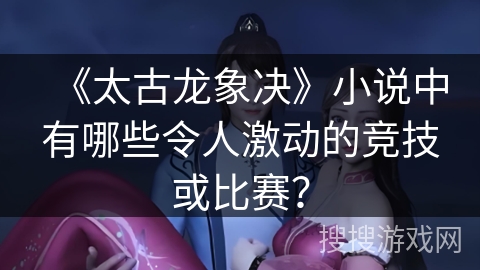 《太古龙象决》小说中有哪些令人激动的竞技或比赛？