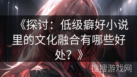 《探讨：低级癖好小说里的文化融合有哪些好处？》