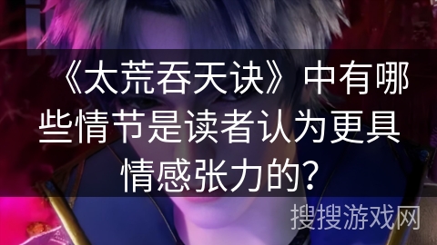 《太荒吞天诀》中有哪些情节是读者认为更具情感张力的？