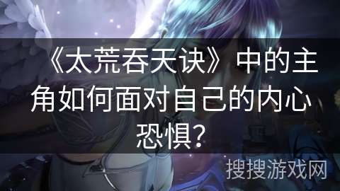 《太荒吞天诀》中的主角如何面对自己的内心恐惧？