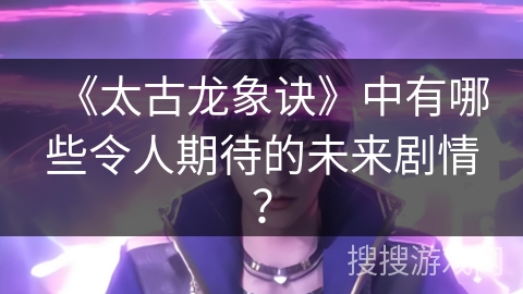 《太古龙象诀》中有哪些令人期待的未来剧情？