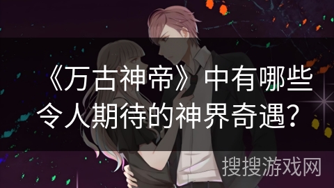 《万古神帝》中有哪些令人期待的神界奇遇？
