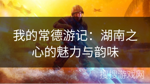我的常德游记：湖南之心的魅力与韵味