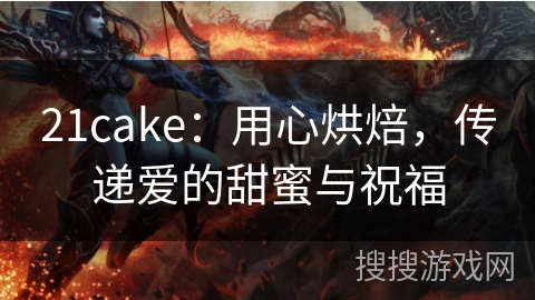 21cake：用心烘焙，传递爱的甜蜜与祝福