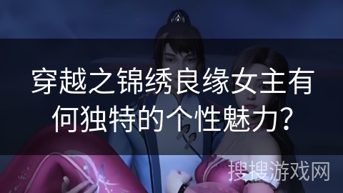 穿越之锦绣良缘女主有何独特的个性魅力？