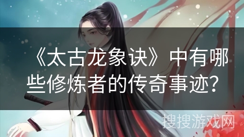 《太古龙象诀》中有哪些修炼者的传奇事迹？