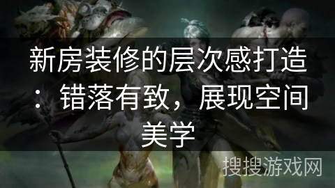 新房装修的层次感打造：错落有致，展现空间美学