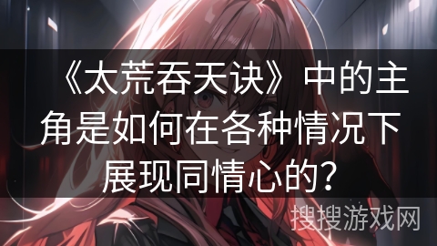 《太荒吞天诀》中的主角是如何在各种情况下展现同情心的？