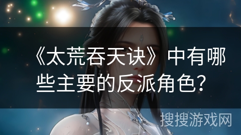《太荒吞天诀》中有哪些主要的反派角色？