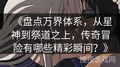 《盘点万界体系，从星神到祭道之上，传奇冒险有哪些精彩瞬间？》