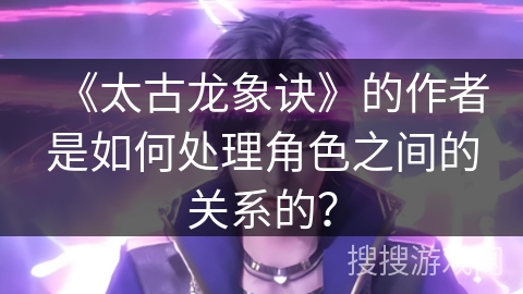 《太古龙象诀》的作者是如何处理角色之间的关系的？