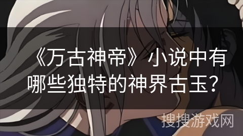 《万古神帝》小说中有哪些独特的神界古玉？