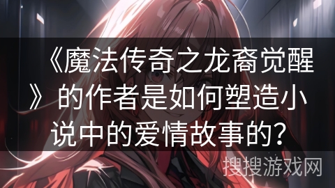 《魔法传奇之龙裔觉醒》的作者是如何塑造小说中的爱情故事的? 《魔法传奇之龙裔觉醒》的作者是如何塑造小说中的爱情故事的?