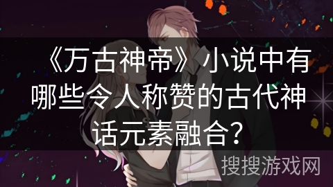 《万古神帝》小说中有哪些令人称赞的古代神话元素融合？