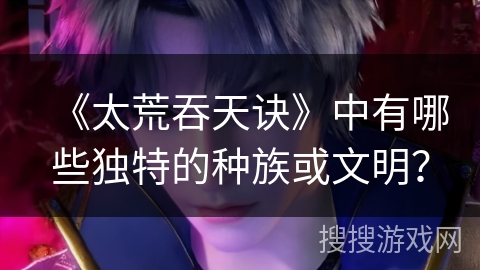 《太荒吞天诀》中有哪些独特的种族或文明？