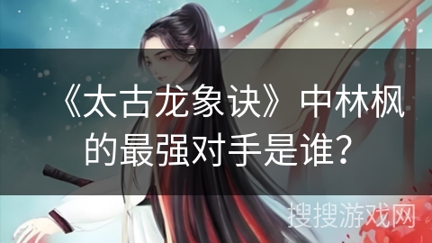 《太古龙象诀》中林枫的最强对手是谁？