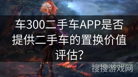 车300二手车APP是否提供二手车的置换价值评估？