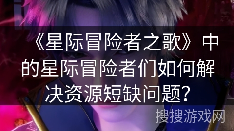 《星际冒险者之歌》中的星际冒险者们如何解决资源短缺问题? 《星际冒险者之歌》中的星际冒险者们如何解决资源短缺问题?