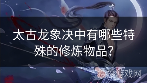 太古龙象决中有哪些特殊的修炼物品? 太古龙象决中有哪些特殊的修炼物品?