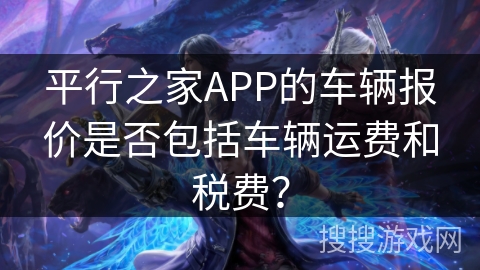 平行之家APP的车辆报价是否包括车辆运费和税费? 平行之家APP的车辆报价是否包括车辆运费和税费?