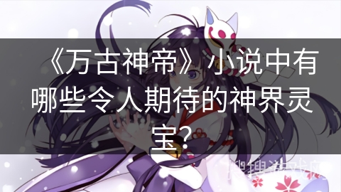 《万古神帝》小说中有哪些令人期待的神界灵宝？
