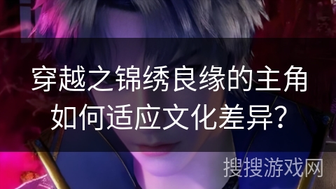 穿越之锦绣良缘的主角如何适应文化差异？