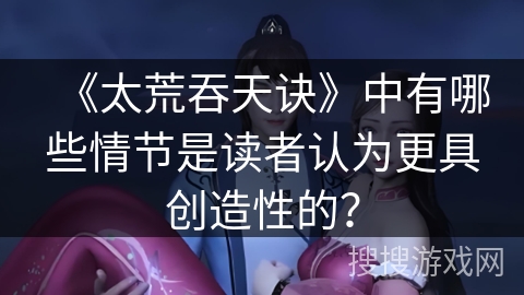 《太荒吞天诀》中有哪些情节是读者认为更具创造性的？