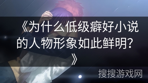 《为什么低级癖好小说的人物形象如此鲜明？》