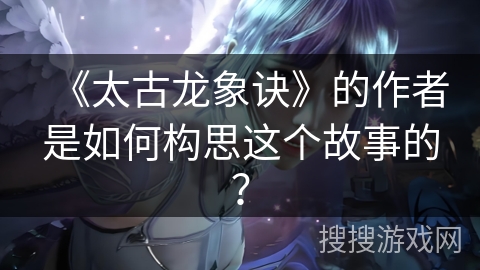 《太古龙象诀》的作者是如何构思这个故事的？
