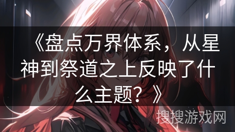 《盘点万界体系，从星神到祭道之上反映了什么主题？》